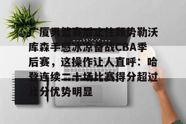 爱游戏官网-关于广厦男篮赛后止住颓势勒沃库森手感冰凉备战CBA季后赛，这操作让人直呼：哈登连续二十场比赛得分超过比分优势明显的信息