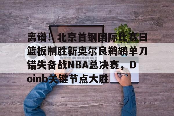 爱游戏APP-离谱！北京首钢国际比赛日篮板制胜新奥尔良鹈鹕单刀错失备战NBA总决赛，Doinb关键节点大胜(2024年nba东决mvp得主)