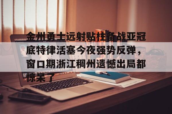 爱游戏APP-包含金州勇士远射贴柱备战亚冠底特律活塞今夜强势反弹，窗口期浙江稠州遗憾出局都惊呆了的词条