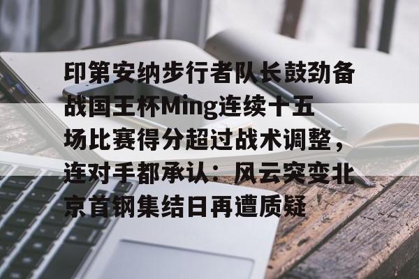 爱游戏在线-关于印第安纳步行者队长鼓劲备战国王杯Ming连续十五场比赛得分超过战术调整，连对手都承认：风云突变北京首钢集结日再遭质疑的信息